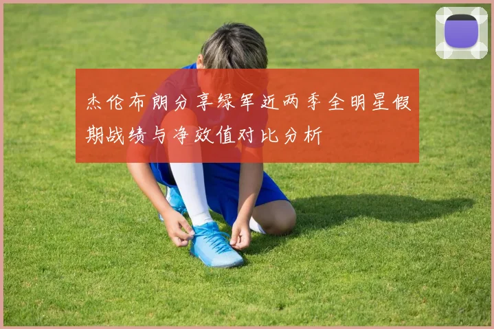 杰伦布朗分享绿军近两季全明星假期战绩与净效值对比分析