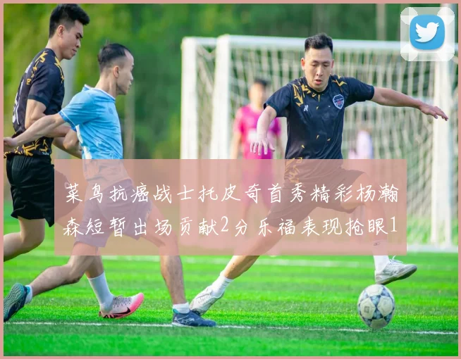 菜鸟抗癌战士托皮奇首秀精彩杨瀚森短暂出场贡献2分乐福表现抢眼14分钟斩获11分2助