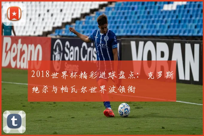 2018世界杯精彩进球盘点：克罗斯绝杀与帕瓦尔世界波领衔